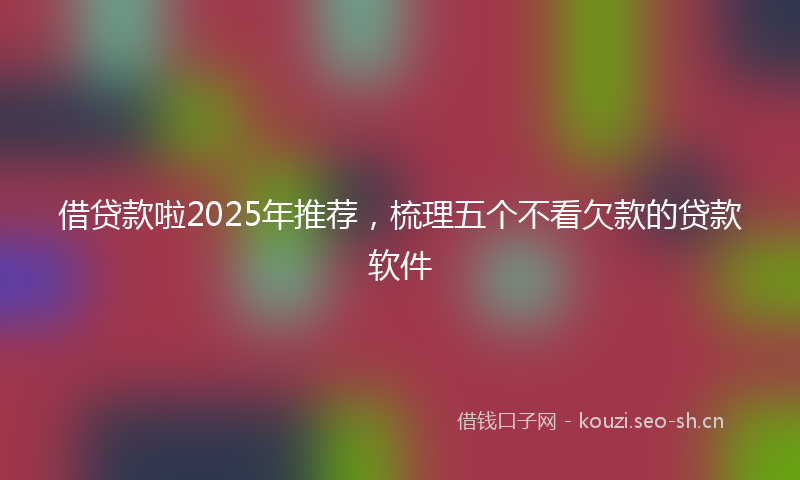 借贷款啦2025年推荐,梳理五个不看欠款的贷款软件