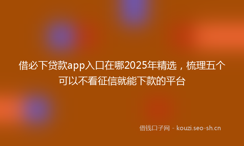借必下贷款app入口在哪2025年精选，梳理五个可以不看征信就能下款的平台