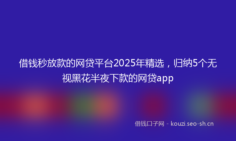 借钱秒放款的网贷平台2025年精选，归纳5个无视黑花半夜下款的网贷app