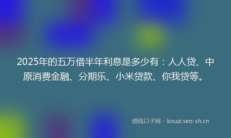 2025年的五万借半年利息是多少有：人人贷、中原消费金融、分期乐、小米贷款、你我贷等。