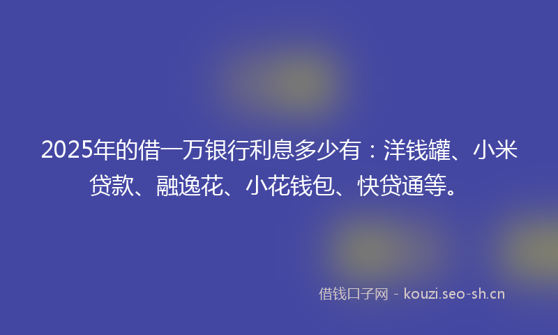 2025年的借一万银行利息多少有：洋钱罐、小米贷款、融逸花、小花钱包、快贷通等。