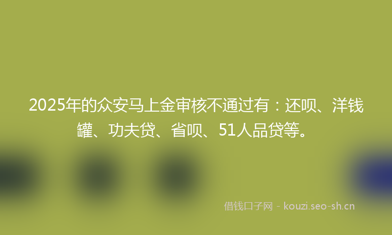 2025年的众安马上金审核不通过有：还呗、洋钱罐、功夫贷、省呗、51人品贷等。