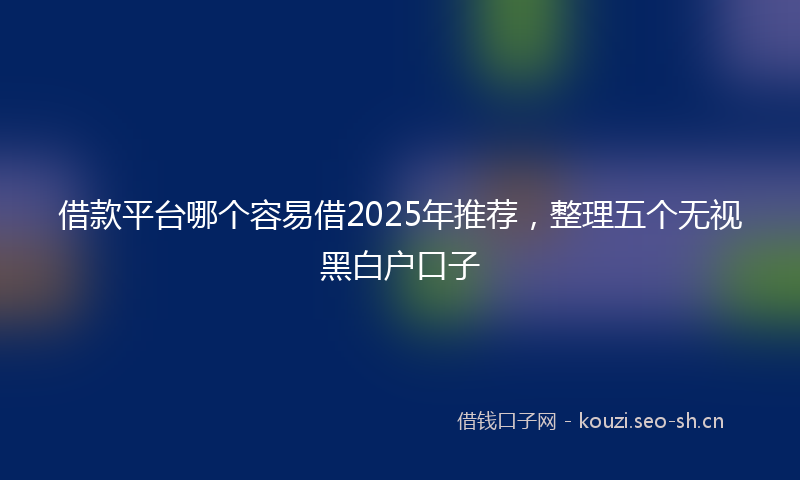 借款平台哪个容易借2025年推荐,整理五个无视黑白户口子
