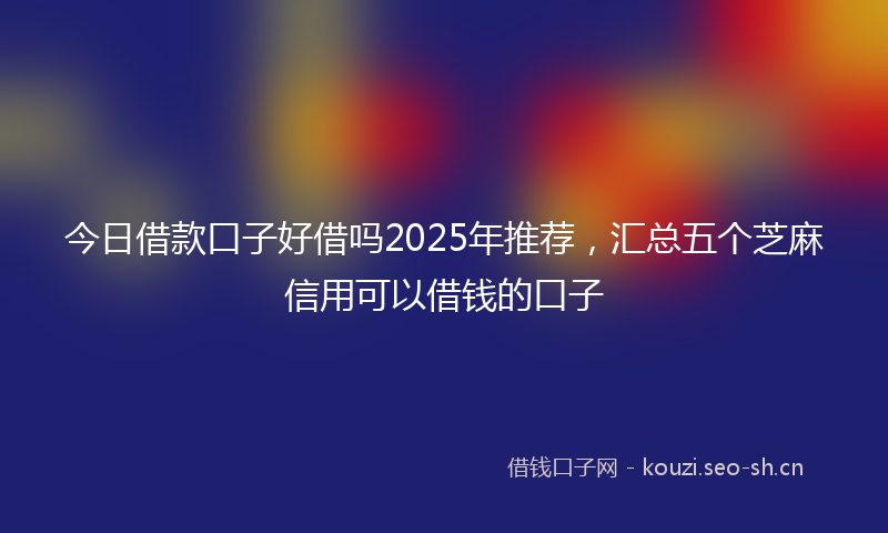 今日借款口子好借吗2025年推荐，汇总五个芝麻信用可以借钱的口子