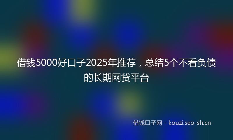 借钱5000好口子2025年推荐，总结5个不看负债的长期网贷平台