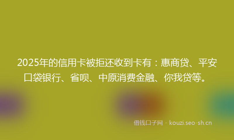 2025年的信用卡被拒还收到卡有：惠商贷、平安口袋银行、省呗、中原消费金融、你我贷等。