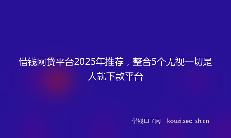 借钱网贷平台2025年推荐，整合5个无视一切是人就下款平台