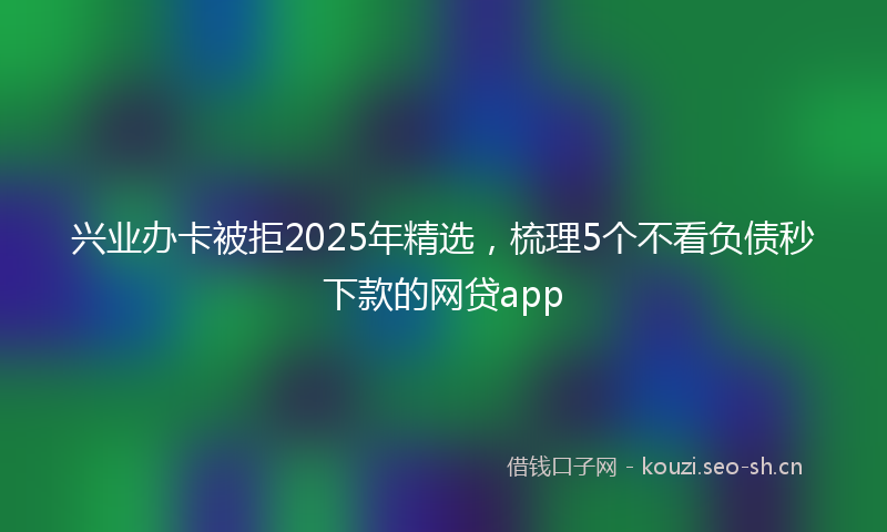 兴业办卡被拒2025年精选,梳理5个不看负债秒下款的网贷app