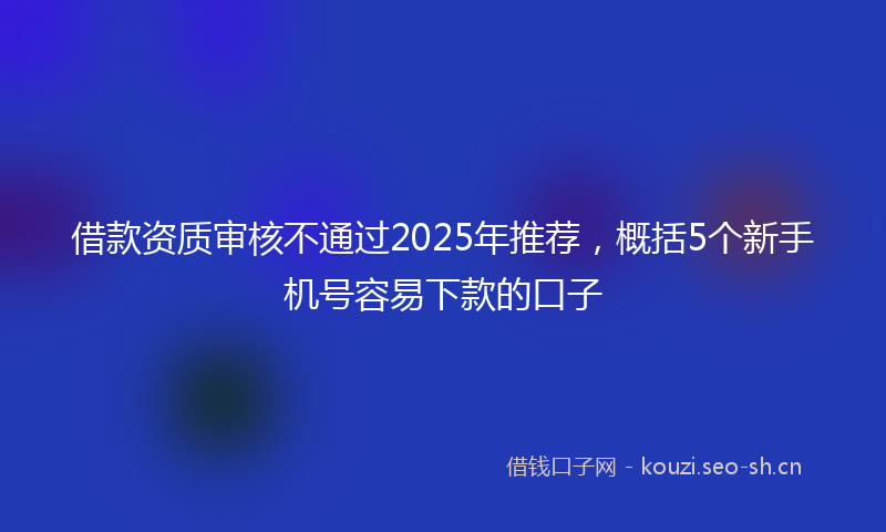 借款资质审核不通过2025年推荐，概括5个新手机号容易下款的口子