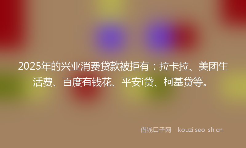 2025年的兴业消费贷款被拒有:拉卡拉、美团生活费、百度有钱花、平安i贷、柯基贷等。