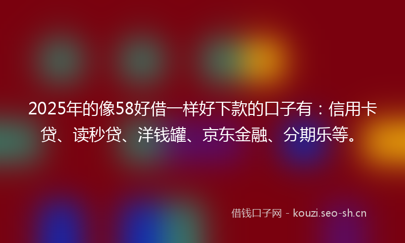 2025年的像58好借一样好下款的口子有：信用卡贷、读秒贷、洋钱罐、京东金融、分期乐等。