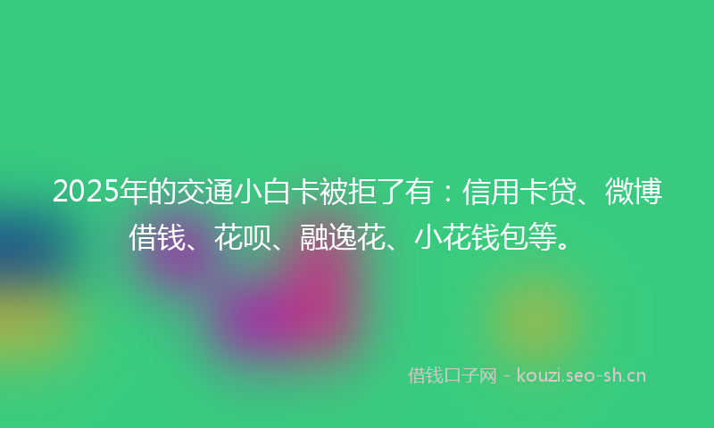 2025年的交通小白卡被拒了有：信用卡贷、微博借钱、花呗、融逸花、小花钱包等。