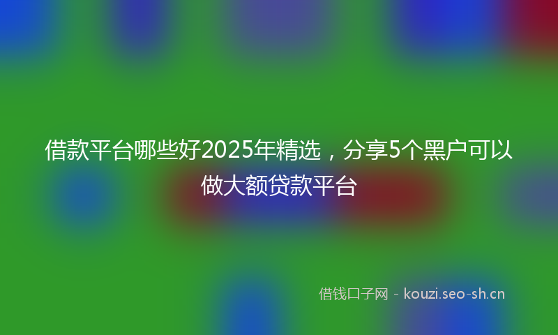 借款平台哪些好2025年精选，分享5个黑户可以做大额贷款平台