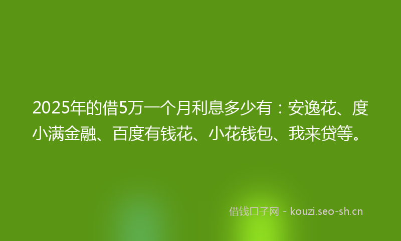 2025年的借5万一个月利息多少有：安逸花、度小满金融、百度有钱花、小花钱包、我来贷等。
