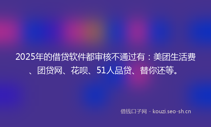 2025年的借贷软件都审核不通过有:美团生活费、团贷网、花呗、51人品贷、替你还等。