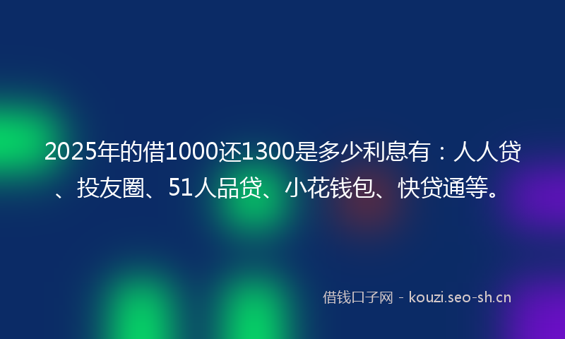 2025年的借1000还1300是多少利息有：人人贷、投友圈、51人品贷、小花钱包、快贷通等。