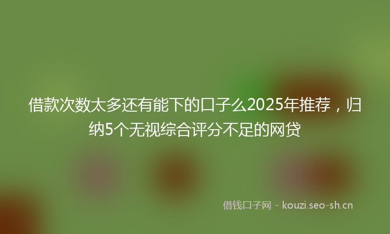 借款次数太多还有能下的口子么2025年推荐，归纳5个无视综合评分不足的网贷
