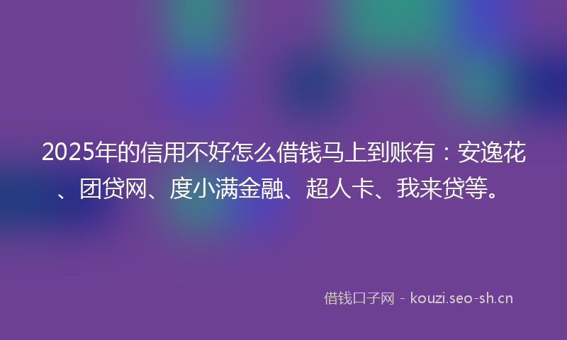2025年的信用不好怎么借钱马上到账有：安逸花、团贷网、度小满金融、超人卡、我来贷等。