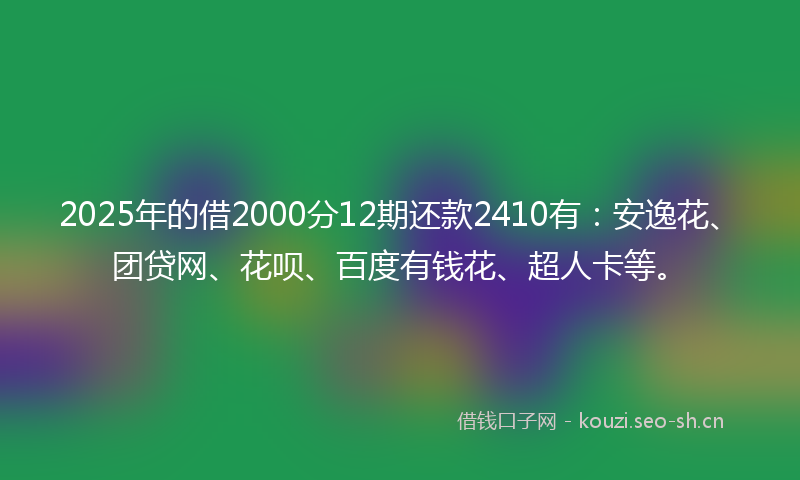 2025年的借2000分12期还款2410有：安逸花、团贷网、花呗、百度有钱花、超人卡等。