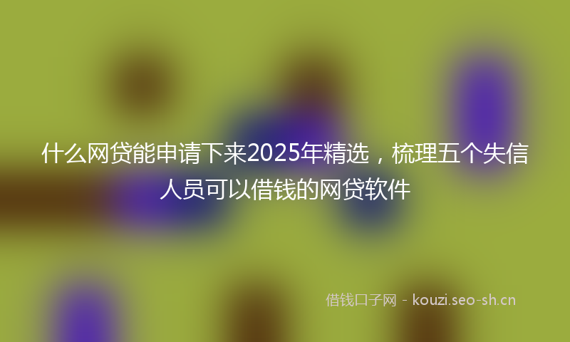 什么网贷能申请下来2025年精选，梳理五个失信人员可以借钱的网贷软件