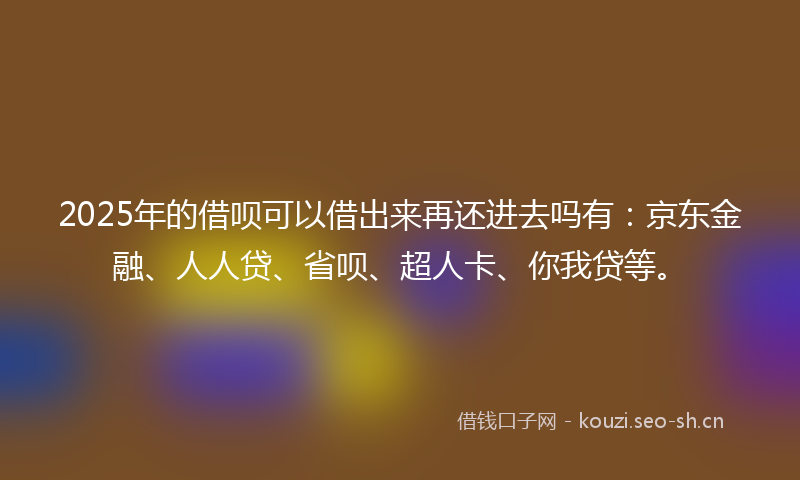 2025年的借呗可以借出来再还进去吗有：京东金融、人人贷、省呗、超人卡、你我贷等。