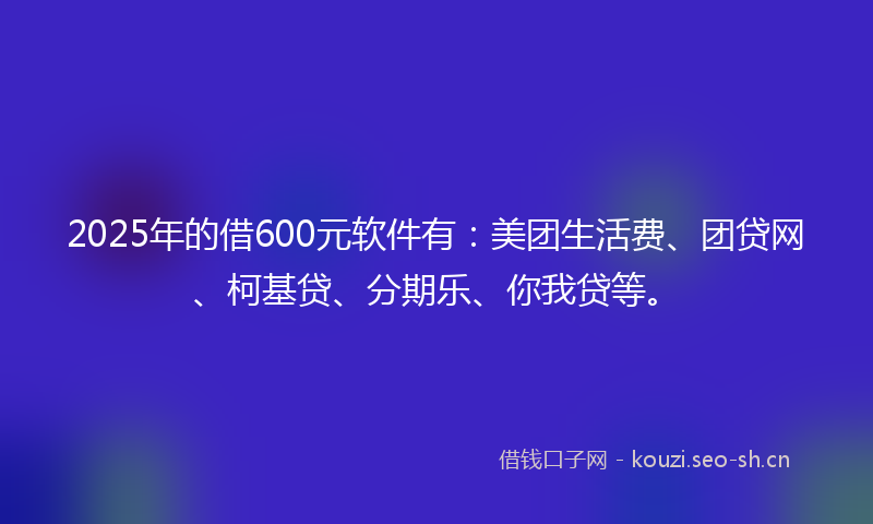 2025年的借600元软件有：美团生活费、团贷网、柯基贷、分期乐、你我贷等。