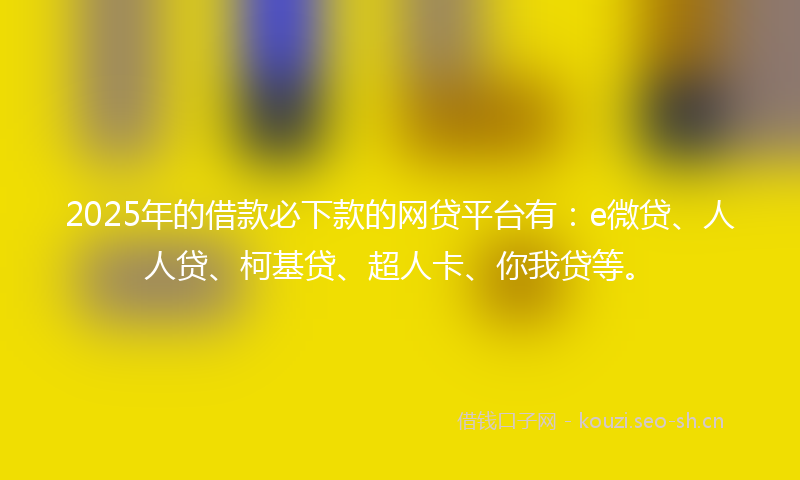 2025年的借款必下款的网贷平台有：e微贷、人人贷、柯基贷、超人卡、你我贷等。
