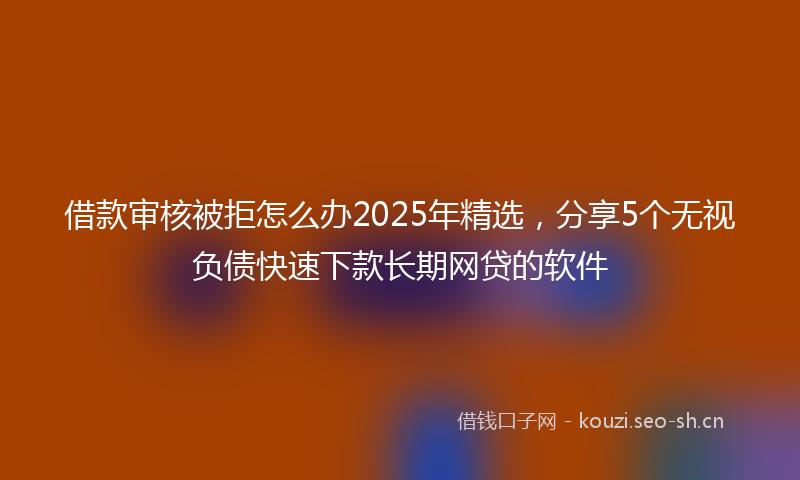 借款审核被拒怎么办2025年精选，分享5个无视负债快速下款长期网贷的软件