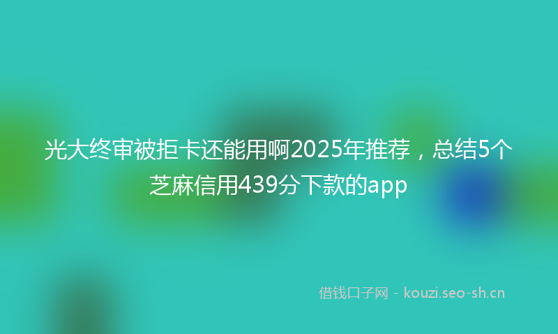 光大终审被拒卡还能用啊2025年推荐，总结5个芝麻信用439分下款的app