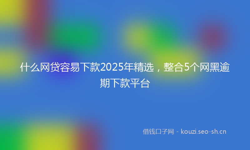 什么网贷容易下款2025年精选，整合5个网黑逾期下款平台
