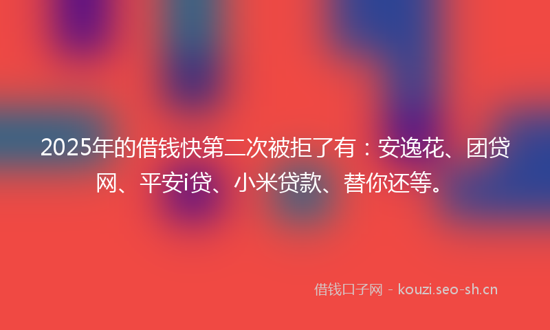 2025年的借钱快第二次被拒了有：安逸花、团贷网、平安i贷、小米贷款、替你还等。