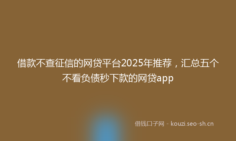 借款不查征信的网贷平台2025年推荐，汇总五个不看负债秒下款的网贷app