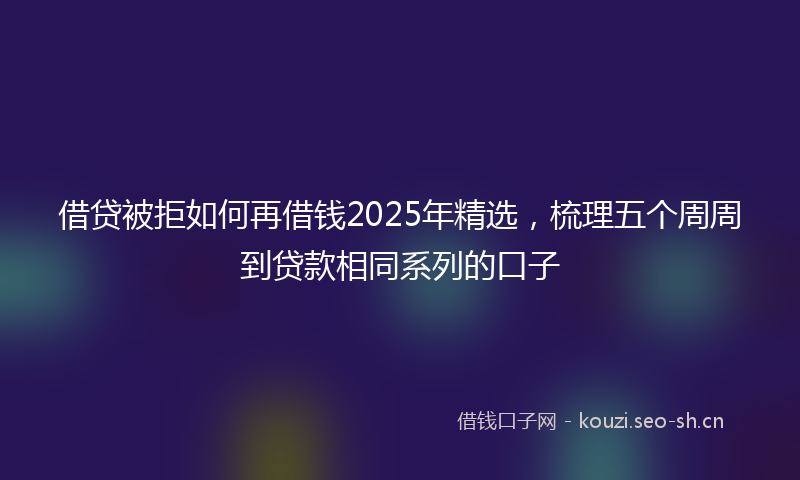借贷被拒如何再借钱2025年精选，梳理五个周周到贷款相同系列的口子