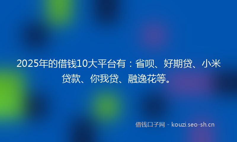 2025年的借钱10大平台有：省呗、好期贷、小米贷款、你我贷、融逸花等。