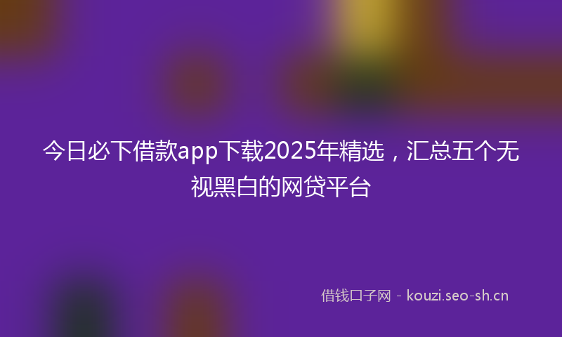 今日必下借款app下载2025年精选，汇总五个无视黑白的网贷平台