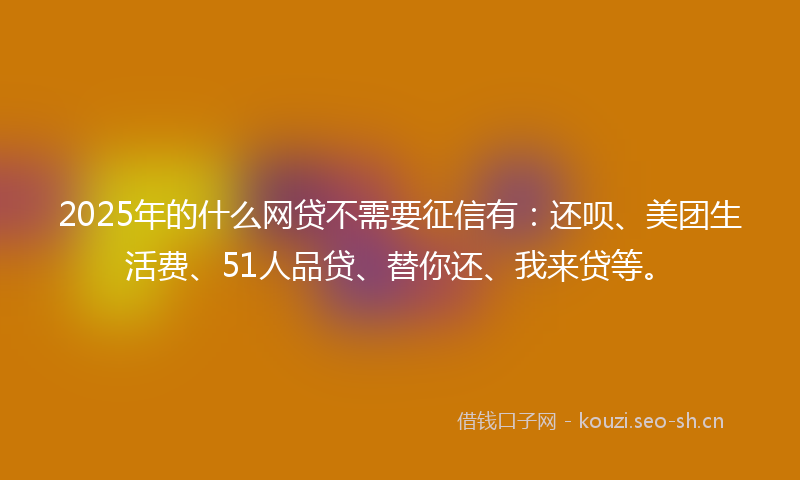 2025年的什么网贷不需要征信有：还呗、美团生活费、51人品贷、替你还、我来贷等。