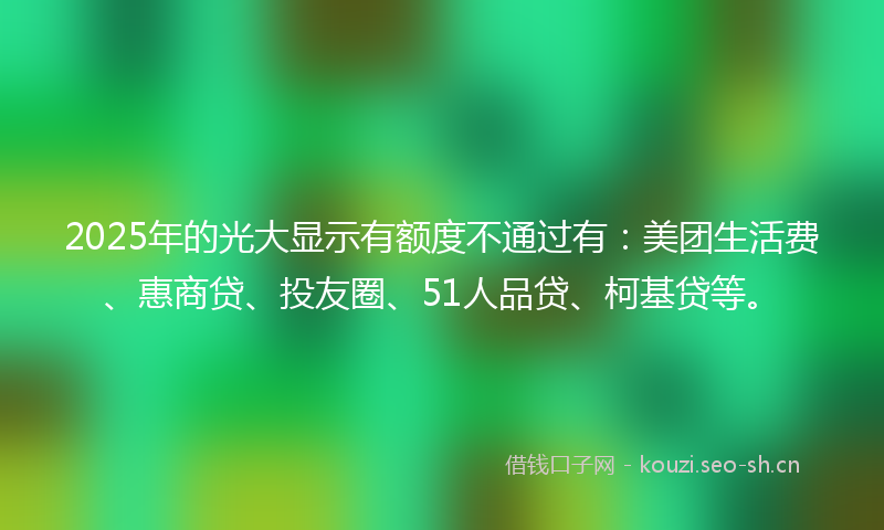 2025年的光大显示有额度不通过有:美团生活费、惠商贷、投友圈、51人品贷、柯基贷等。