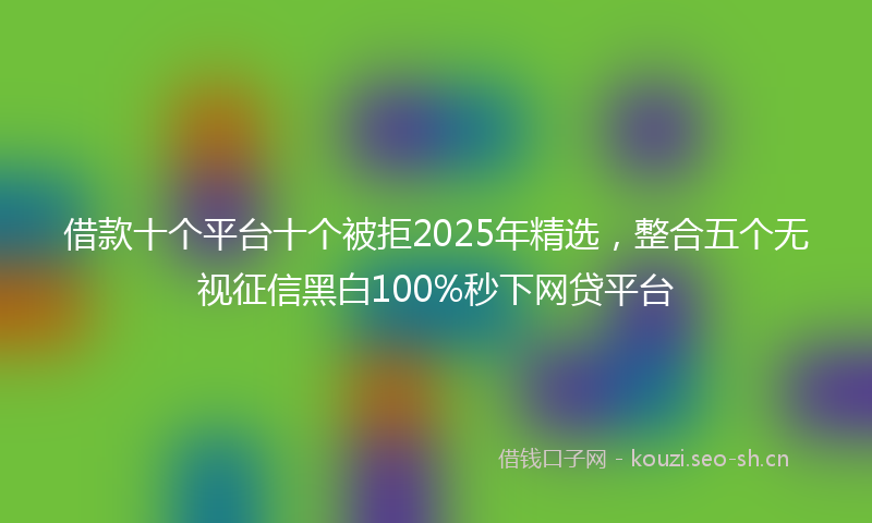 借款十个平台十个被拒2025年精选，整合五个无视征信黑白100%秒下网贷平台