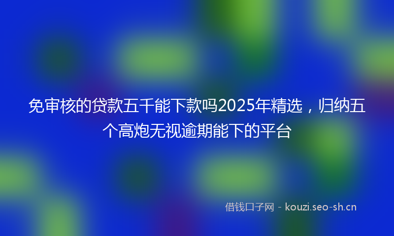 免审核的贷款五千能下款吗2025年精选，归纳五个高炮无视逾期能下的平台