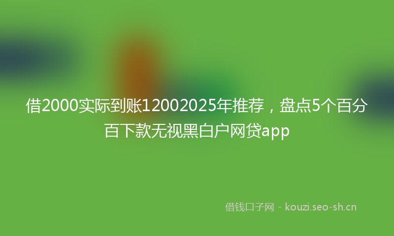 借2000实际到账12002025年推荐，盘点5个百分百下款无视黑白户网贷app