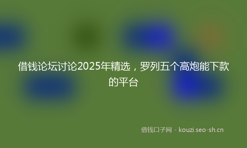 借钱论坛讨论2025年精选，罗列五个高炮能下款的平台