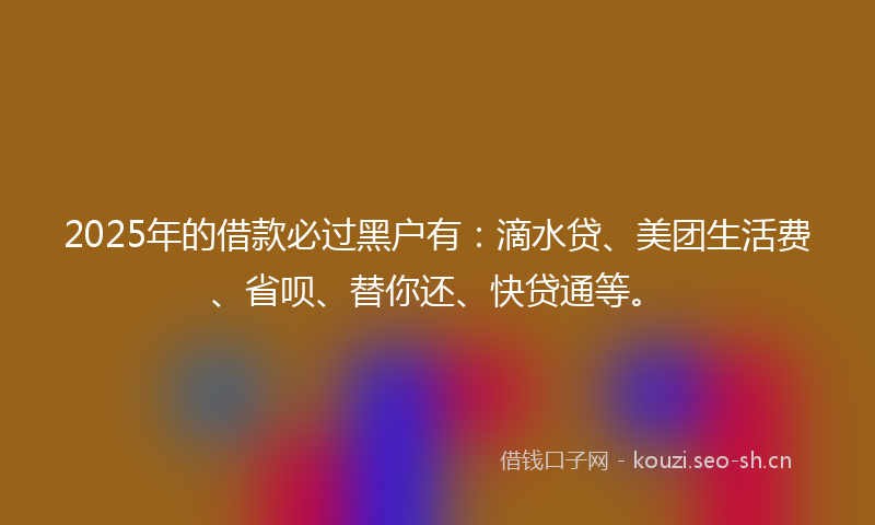 2025年的借款必过黑户有：滴水贷、美团生活费、省呗、替你还、快贷通等。