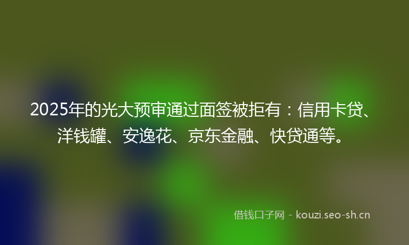 2025年的光大预审通过面签被拒有：信用卡贷、洋钱罐、安逸花、京东金融、快贷通等。