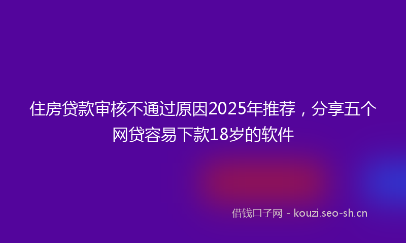 住房贷款审核不通过原因2025年推荐，分享五个网贷容易下款18岁的软件