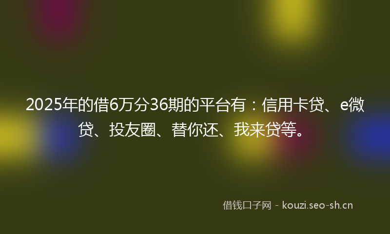 2025年的借6万分36期的平台有：信用卡贷、e微贷、投友圈、替你还、我来贷等。