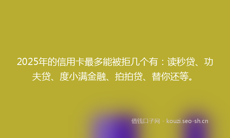 2025年的信用卡最多能被拒几个有：读秒贷、功夫贷、度小满金融、拍拍贷、替你还等。