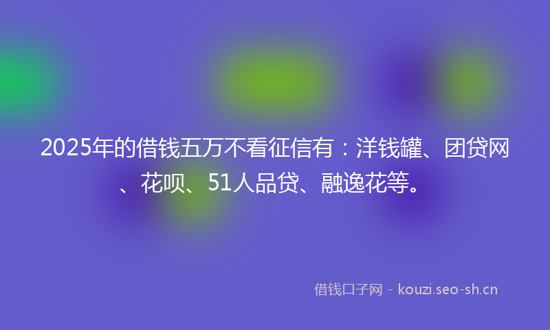 2025年的借钱五万不看征信有：洋钱罐、团贷网、花呗、51人品贷、融逸花等。