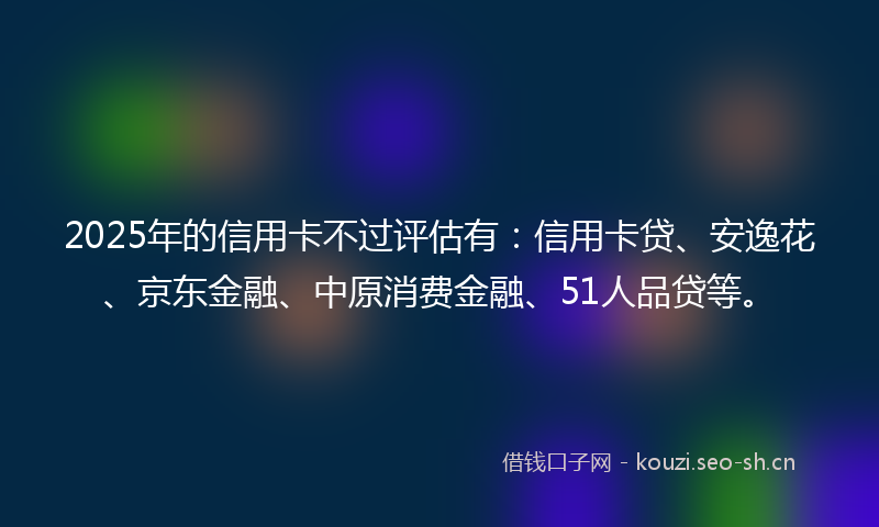 2025年的信用卡不过评估有：信用卡贷、安逸花、京东金融、中原消费金融、51人品贷等。