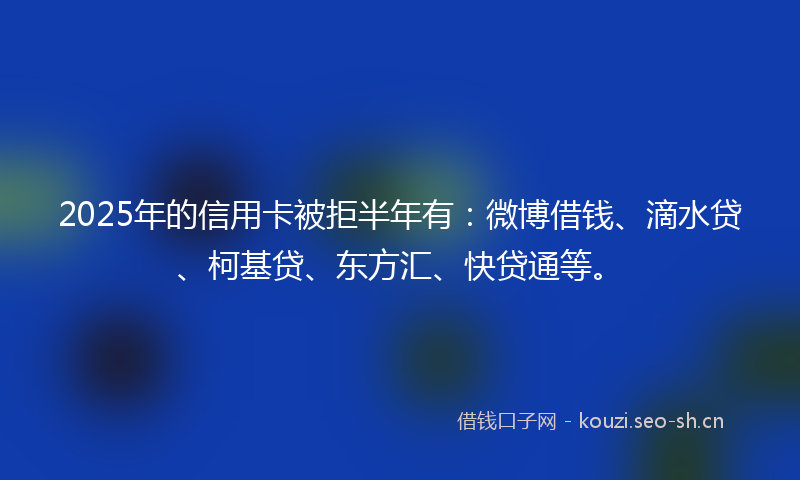 2025年的信用卡被拒半年有:微博借钱、滴水贷、柯基贷、东方汇、快贷通等。