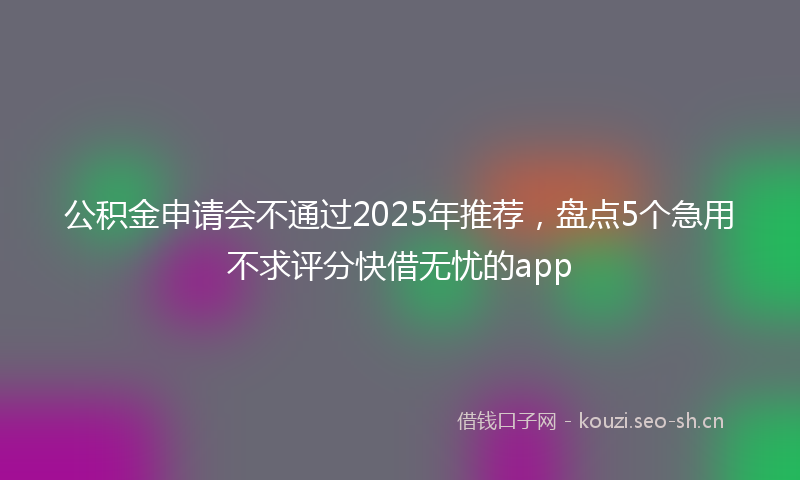 公积金申请会不通过2025年推荐，盘点5个急用不求评分快借无忧的app